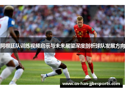 阿根廷队训练视频启示与未来展望深度剖析球队发展方向