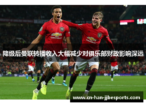 降级后曼联转播收入大幅减少对俱乐部财政影响深远