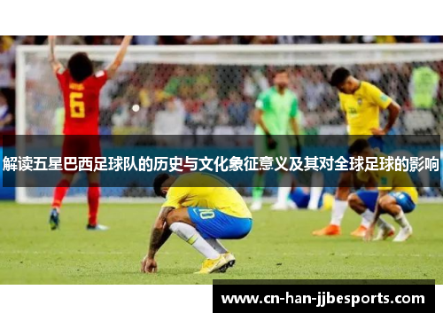 解读五星巴西足球队的历史与文化象征意义及其对全球足球的影响