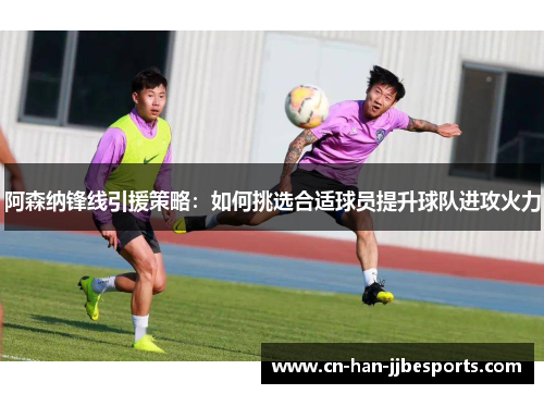 阿森纳锋线引援策略：如何挑选合适球员提升球队进攻火力