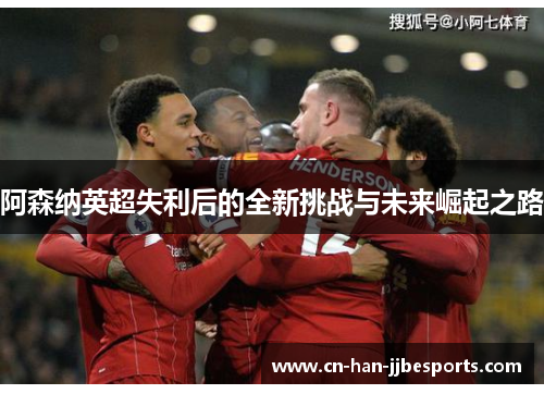 阿森纳英超失利后的全新挑战与未来崛起之路